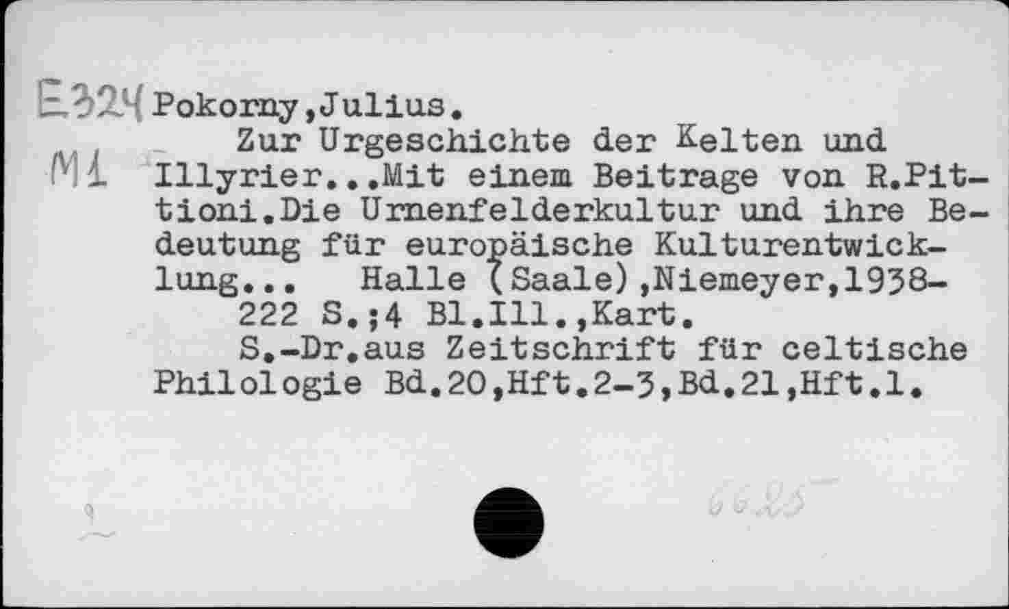 ﻿f' Pokorny,Julius.
. Zur Urgeschichte der Kelten und
M Illyrier.. .Mit einem Beitrage von R.Pit tioni.Die Urnenfelderkultur und ihre Be deutung für europäische Kulturentwicklung. . . Halle (Saale),Niemeyer,1938-222 S.;4 Bl.Ill.,Kart.
S.-Dr.aus Zeitschrift für celtische Philologie Bd.20,Hft.2-3,Bd.21,Hft.1.